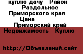 куплю дачу › Район ­ Раздольное Приморского края  › Цена ­ 400 000 - Приморский край Недвижимость » Куплю   